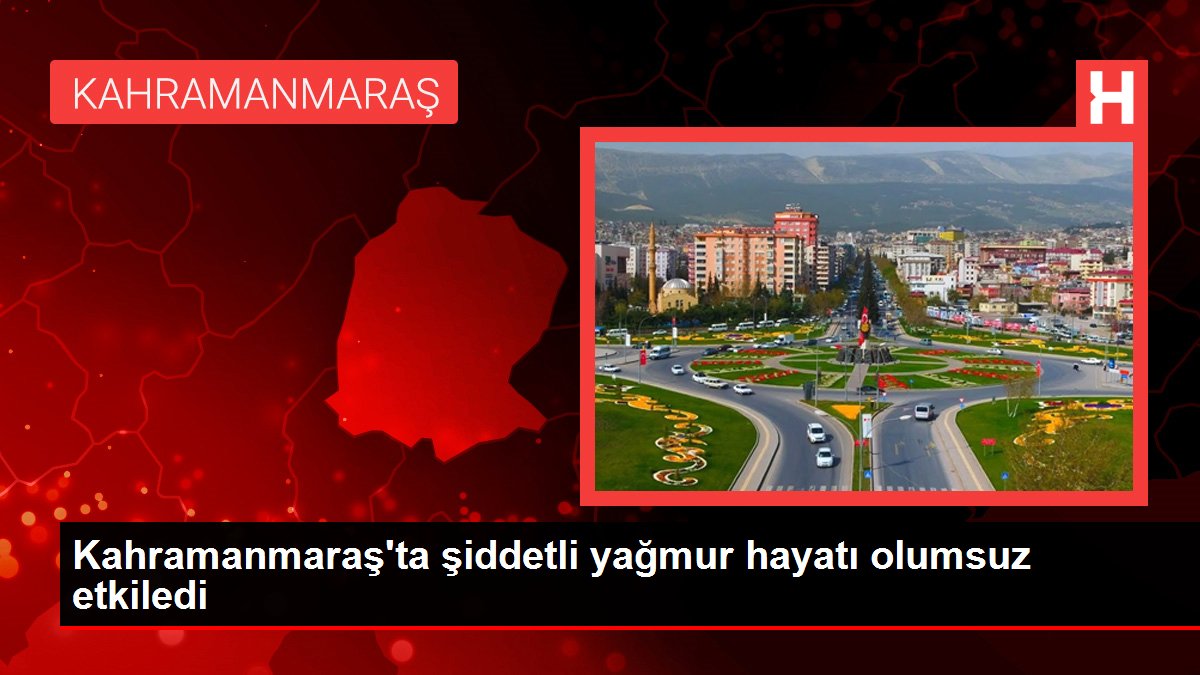 Kahramanmaraş’ta şiddetli yağmur hayatı olumsuz etkiledi